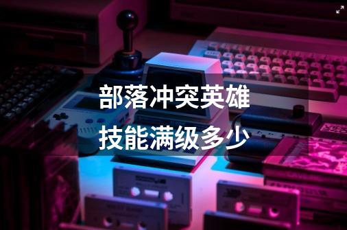 部落冲突英雄技能满级多少-第1张-游戏信息-龙启网