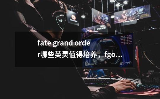fate grand order哪些英灵值得培养,fgo国服新手各职阶英灵推荐-第1张-游戏信息-龙启网