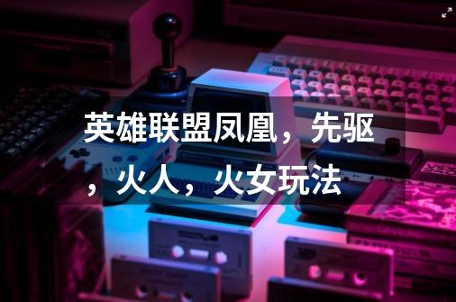 英雄联盟凤凰,先驱,火人,火女玩法-第1张-游戏信息-龙启网