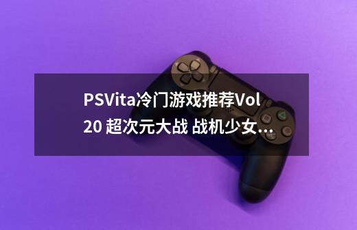 PSVita冷门游戏推荐Vol.20 超次元大战 战机少女VS SEGA主机娘 梦幻合体特别版-第1张-游戏信息-龙启网