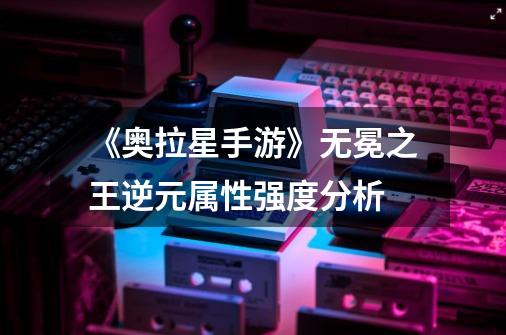 《奥拉星手游》无冕之王逆元属性强度分析-第1张-游戏信息-龙启网