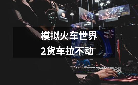 模拟火车世界2货车拉不动-第1张-游戏信息-龙启网
