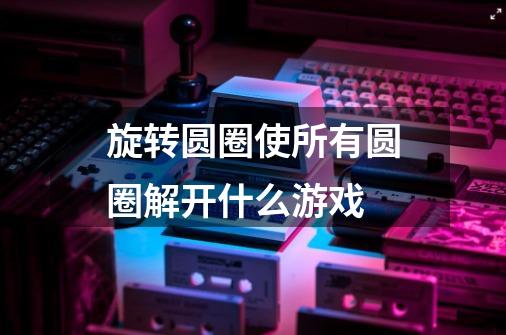 旋转圆圈使所有圆圈解开什么游戏-第1张-游戏信息-龙启网