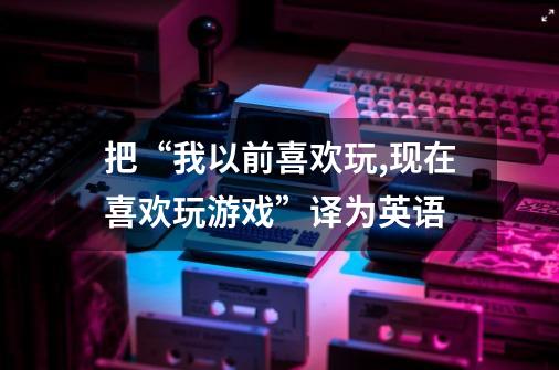 把“我以前喜欢玩,现在喜欢玩游戏”译为英语-第1张-游戏信息-龙启网