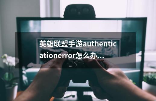 英雄联盟手游authenticationerror怎么办_英雄联盟手游提示authenticationerror解决方法-第1张-游戏信息-龙启网
