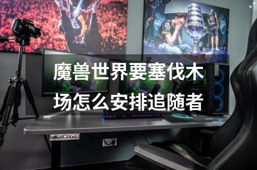 魔兽世界要塞伐木场怎么安排追随者-第1张-游戏信息-龙启网