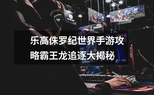 乐高侏罗纪世界手游攻略霸王龙追逐大揭秘-第1张-游戏信息-龙启网