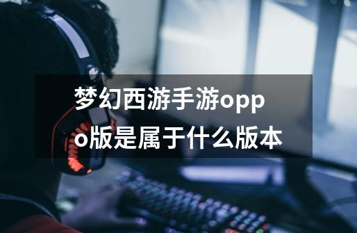 梦幻西游手游oppo版是属于什么版本-第1张-游戏信息-龙启网