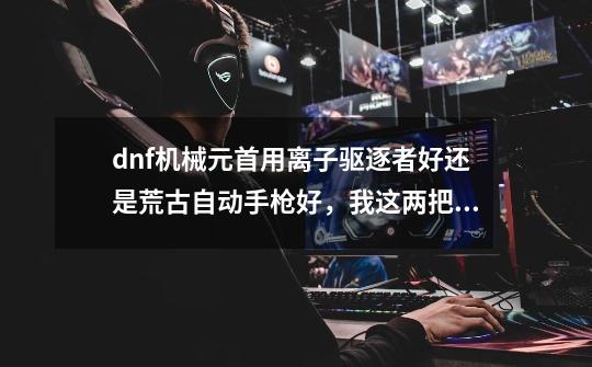 dnf机械元首用离子驱逐者好还是荒古自动手枪好,我这两把都有,输出装扮上元节套还是逝魔套好-第1张-游戏信息-龙启网
