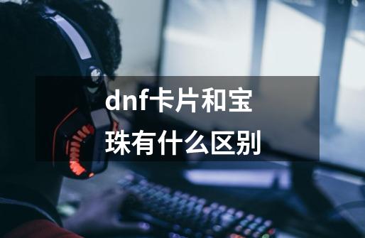 dnf卡片和宝珠有什么区别-第1张-游戏信息-龙启网