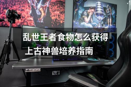 乱世王者食物怎么获得 上古神兽培养指南-第1张-游戏信息-龙启网