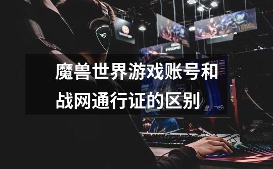 魔兽世界游戏账号和战网通行证的区别-第1张-游戏信息-龙启网