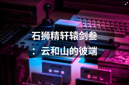石狮精轩辕剑叁:云和山的彼端-第1张-游戏信息-龙启网
