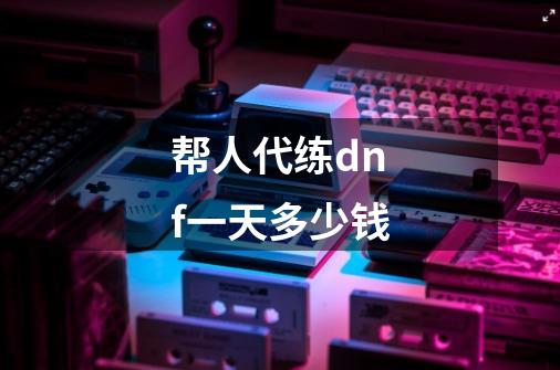 帮人代练dnf一天多少钱-第1张-游戏信息-龙启网