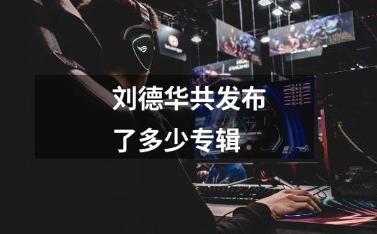 刘德华共发布了多少专辑-第1张-游戏信息-龙启网