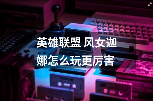英雄联盟 风女迦娜怎么玩更厉害-第1张-游戏信息-龙启网