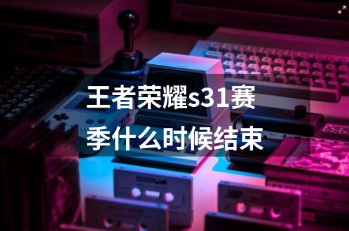 王者荣耀s31赛季什么时候结束-第1张-游戏信息-龙启网