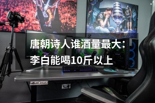 唐朝诗人谁酒量最大:李白能喝10斤以上-第1张-游戏信息-龙启网