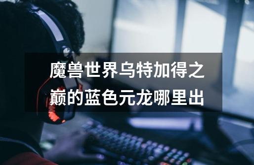 魔兽世界乌特加得之巅的蓝色元龙哪里出-第1张-游戏信息-龙启网