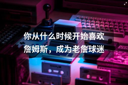你从什么时候开始喜欢詹姆斯,成为老詹球迷-第1张-游戏信息-龙启网
