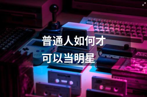 普通人如何才可以当明星-第1张-游戏信息-龙启网