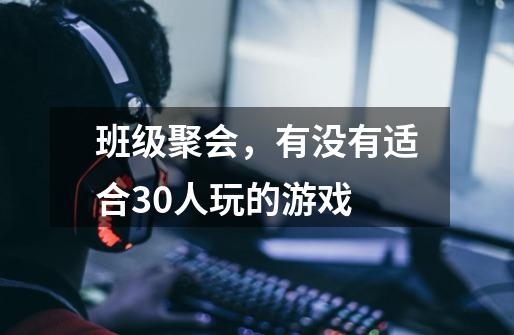 班级聚会,有没有适合30人玩的游戏-第1张-游戏信息-龙启网