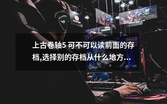 上古卷轴5 可不可以读前面的存档,选择别的存档从什么地方进，谢谢-第1张-游戏信息-龙启网