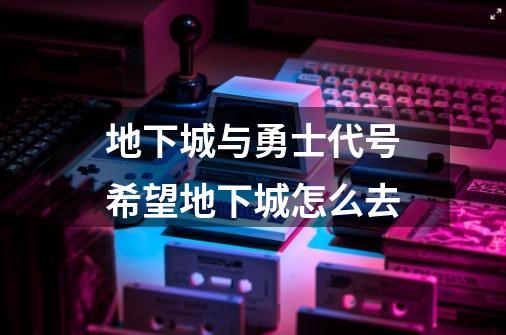 地下城与勇士代号希望地下城怎么去-第1张-游戏信息-龙启网