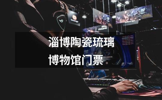 淄博陶瓷琉璃博物馆门票-第1张-游戏信息-龙启网