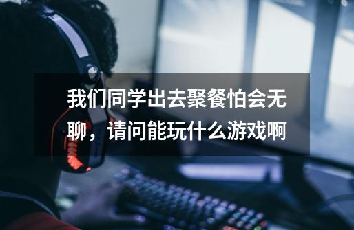 我们同学出去聚餐怕会无聊,请问能玩什么游戏啊-第1张-游戏信息-龙启网