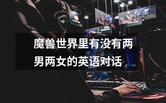魔兽世界里有没有两男两女的英语对话-第1张-游戏信息-龙启网