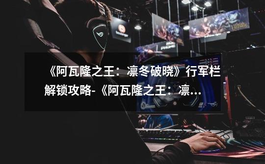 《阿瓦隆之王:凛冬破晓》行军栏解锁攻略-《阿瓦隆之王:凛冬破晓》行军栏怎么解锁-第1张-游戏信息-龙启网