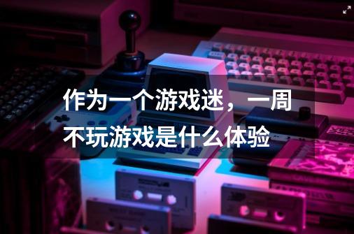作为一个游戏迷，一周不玩游戏是什么体验-第1张-游戏信息-龙启网