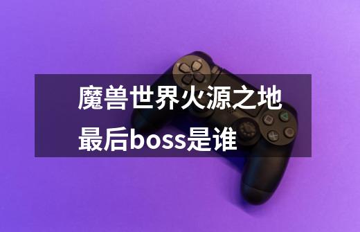 魔兽世界火源之地最后boss是谁-第1张-游戏信息-龙启网