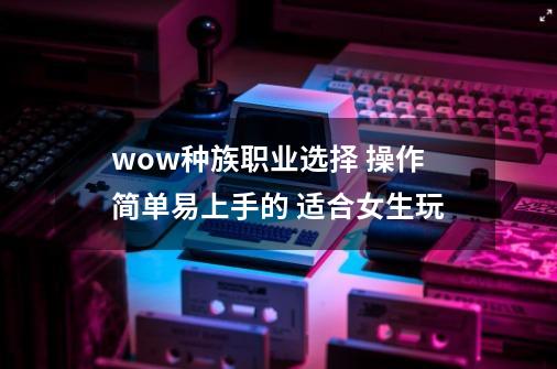 wow种族职业选择 操作简单易上手的 适合女生玩-第1张-游戏信息-龙启网
