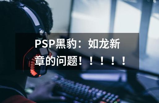 PSP黑豹：如龙新章的问题！！！！！-第1张-游戏信息-龙启网
