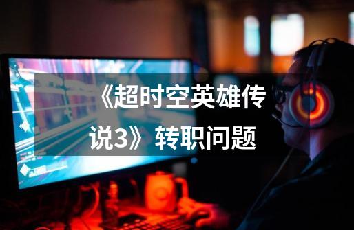 《超时空英雄传说3》转职问题-第1张-游戏信息-龙启网
