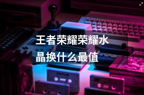 王者荣耀荣耀水晶换什么最值-第1张-游戏信息-龙启网