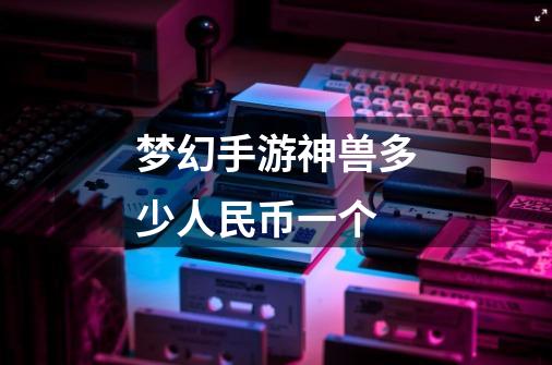 梦幻手游神兽多少人民币一个-第1张-游戏信息-龙启网