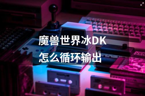 魔兽世界冰DK怎么循环输出-第1张-游戏信息-龙启网