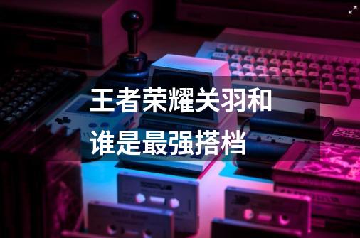 王者荣耀关羽和谁是最强搭档-第1张-游戏信息-龙启网