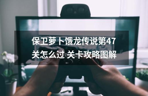 保卫萝卜饿龙传说第47关怎么过 关卡攻略图解-第1张-游戏信息-龙启网