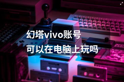 幻塔vivo账号可以在电脑上玩吗-第1张-游戏信息-龙启网