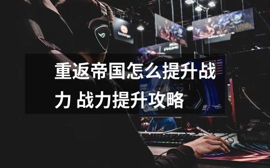 重返帝国怎么提升战力 战力提升攻略-第1张-游戏信息-龙启网