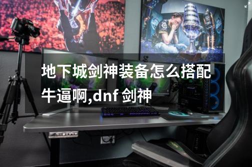 地下城剑神装备怎么搭配牛逼啊,dnf 剑神-第1张-游戏信息-龙启网