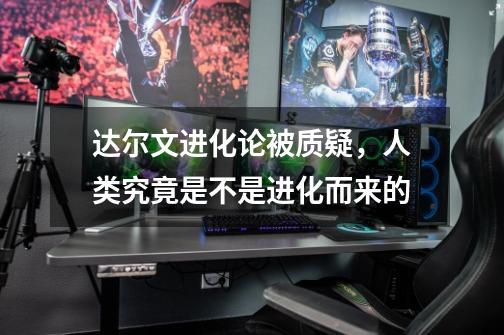 达尔文进化论被质疑,人类究竟是不是进化而来的-第1张-游戏信息-龙启网