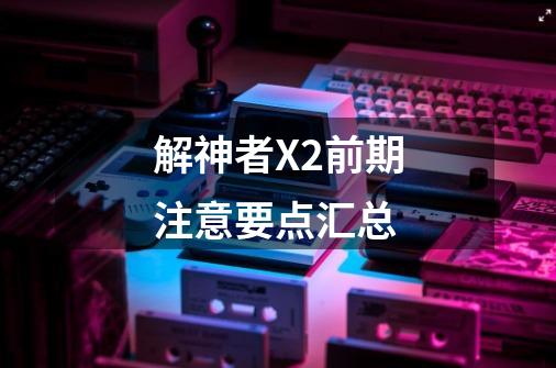 解神者X2前期注意要点汇总-第1张-游戏信息-龙启网