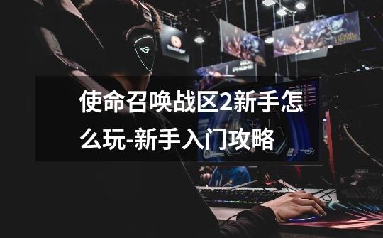 使命召唤战区2新手怎么玩-新手入门攻略-第1张-游戏信息-龙启网