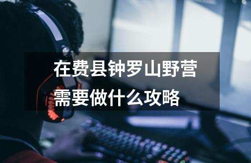 在费县钟罗山野营需要做什么攻略-第1张-游戏信息-龙启网