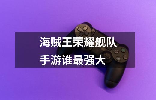 海贼王荣耀舰队手游谁最强大-第1张-游戏信息-龙启网